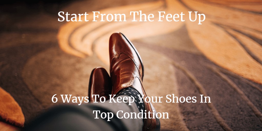 Start From The Feet Up 6 Ways to Keep Your Shoes In Top Condition