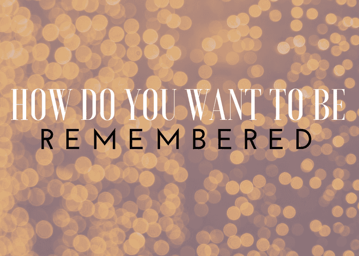 How Do You Want To Be Remembered